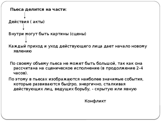 Пьеса делится на части : Действия ( акты) Внутри могут быть картины (сцены) Каждый приход и уход действующего лица дает начало новому явлению  По своему объему пьеса не может быть большой, так как она рассчитана на сценическое исполнение (в продолжение 2-4 часов). По этому в пьесах изображаются наиболее значимые события, которые развиваются быстро, энергично, сталкивая действующих лиц, ведущих борьбу, - скрытую или явную  Конфликт