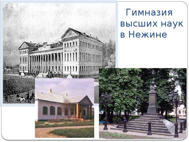 Гимназия высших наук в Нежине В XVIII-XIX веках Нежин был одним из важнейших центров просвещения и науки в Украине. В 1820 году И.Безбородько основал Нежинскую Гимназию высших наук, которая по уставу приравнивалась к университету. В Х_Х веке в этой Гимназии высших наук получили образование Н.Гоголь, Е.Гребинка и много других выдающихся людей Украины и России. Сейчас это - один из корпусов педагогического института.