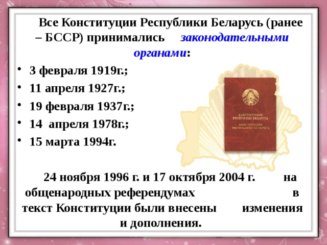  Все Конституции Республики Беларусь (ранее – БССР) принимались законодательными органами : 3 февраля 1919г.; 11 апреля 1927г.; 19 февраля 1937г.; 14 апреля 1978г.; 15 марта 1994г.   24 ноября 1996 г. и 17 октября 2004 г. на общенародных референдумах в текст Конституции были внесены изменения и дополнения.   