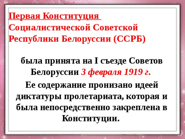 Первая Конституция Социалистической Советской Республики Белоруссии (ССРБ) была принята на I съезде Советов Белоруссии 3 февраля 1919 г . Ее содержание пронизано идеей диктатуры пролетариата, которая и была непосредственно закреплена в Конституции. 