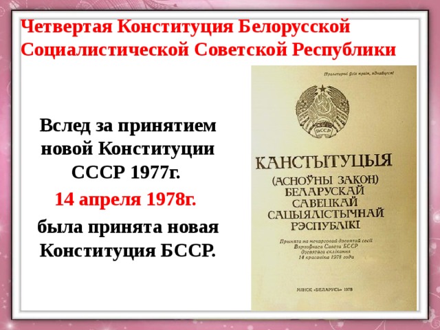 Четвертая Конституция Белорусской Социалистической Советской Республики Вслед за принятием новой Конституции СССР 1977г. 14 апреля 1978г. была принята новая Конституция БССР. 