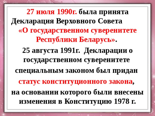 27 июля 1990г.  была принята Декларация Верховного Совета «О государственном суверенитете Республики Беларусь» . 25 августа 1991г.  Декларации о государственном суверенитете  специальным законом был придан статус конституционного закона , на основании которого были внесены изменения в Конституцию 1978 г. 