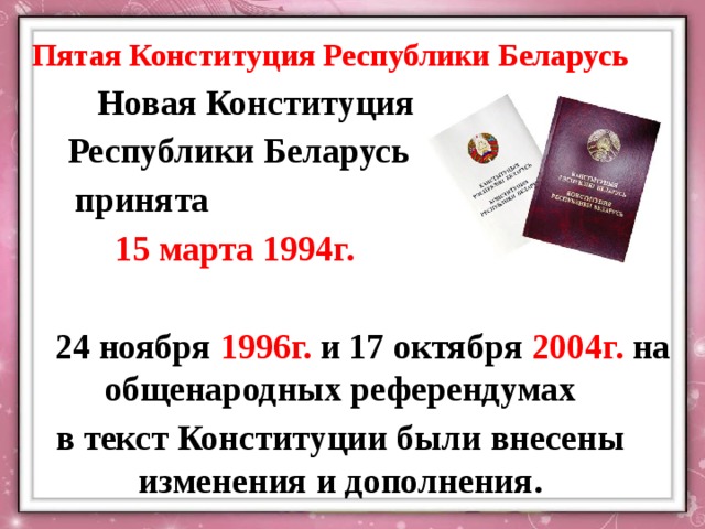 Пятая Конституция Республики Беларусь Новая Конституция Республики Беларусь принята 15 марта 1994г.  24 ноября 1996г. и 17 октября 2004г. на общенародных референдумах в текст Конституции были внесены изменения и дополнения.   