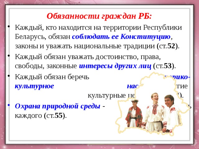 Обязанности граждан РБ: Каждый, кто находится на территории Республики Беларусь, обязан соблюдать ее Конституцию , законы и уважать национальные традиции (ст. 52 ). Каждый обязан уважать достоинство, права, свободы, законные интересы других лиц (ст. 53 ). Каждый обязан беречь историко-культурное наследие и другие культурные ценности (ст. 54 ). Охрана природной среды - обязанность каждого (ст. 55 ). 