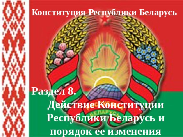 Конституция Республики Беларусь Раздел 8. Действие Конституции Республики Беларусь и порядок ее изменения 