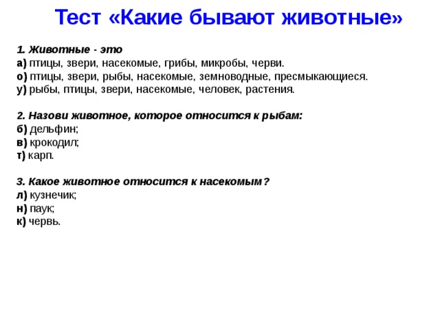 Тест «Какие бывают животные » 1. Животные - это а) птицы, звери, насекомые, грибы, микробы, черви. о) птицы, звери, рыбы, насекомые, земноводные, пресмыкающиеся. у) рыбы, птицы, звери, насекомые, человек, растения.  2. Назови животное, которое относится к рыбам: б) дельфин; в) крокодил; т) карп.  3. Какое животное относится к насекомым? л) кузнечик; н) паук; к) червь. 