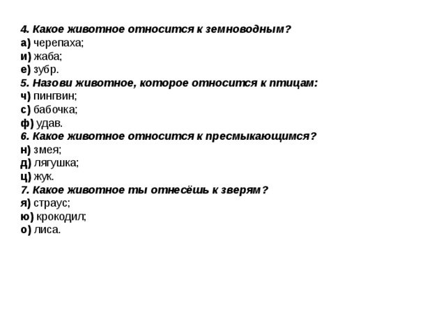 4. Какое животное относится к земноводным? а) черепаха; и) жаба; е) зубр. 5. Назови животное, которое относится к птицам: ч) пингвин; с) бабочка; ф) удав. 6. Какое животное относится к пресмыкающимся? н) змея; д) лягушка; ц) жук. 7. Какое животное ты отнесёшь к зверям? я) страус; ю) крокодил; о) лиса. 