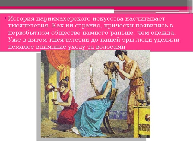 История парикмахерского искусства насчитывает тысячелетия. Как ни странно, прически появились в первобытном обществе намного раньше, чем одежда. Уже в пятом тысячелетии до нашей эры люди уделяли немалое внимание уходу за волосами 