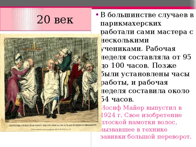  20 век В большинстве случаев в парикмахерских работали сами мастера с несколькими учениками. Рабочая неделя составляла от 95 до 100 часов. Позже были установлены часы работы, и рабочая неделя составила около 54 часов. Иосиф Майер выпустил в 1924 г. Свое изобретение плоской намотки волос, вызвавшее в технике завивки большой переворот. Иосиф Майер выпустил в 1924 г. Свое изобретение плоской намотки волос, вызвавшее в технике завивки большой переворот. Иосиф Майер выпустил в 1924 г. Свое изобретение плоской намотки волос, вызвавшее в технике завивки большой переворот. Иосиф Майер выпустил в 1924 г. Свое изобретение плоской намотки волос, вызвавшее в технике завивки большой переворот.  