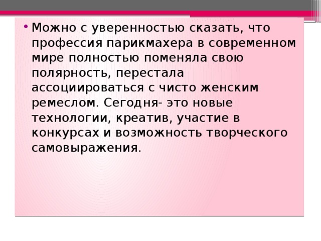 Можно с уверенностью сказать, что профессия парикмахера в современном мире полностью поменяла свою полярность, перестала ассоциироваться с чисто женским ремеслом. Сегодня- это новые технологии, креатив, участие в конкурсах и возможность творческого самовыражения. 