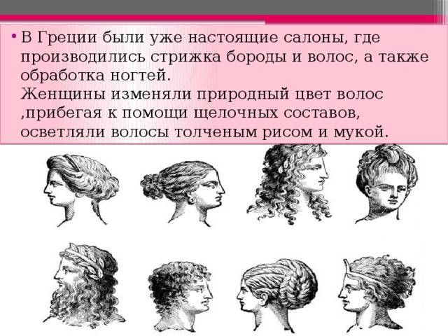 В Греции были уже настоящие салоны, где производились стрижка бороды и волос, а также обработка ногтей.  Женщины изменяли природный цвет волос ,прибегая к помощи щелочных составов, осветляли волосы толченым рисом и мукой. 