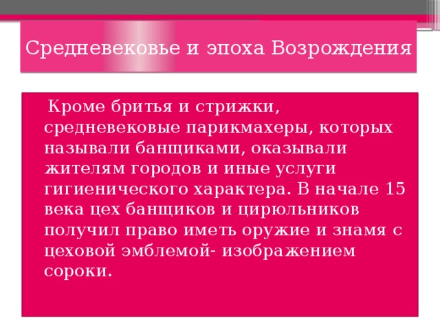 Средневековье и эпоха Возрождения  Кроме бритья и стрижки, средневековые парикмахеры, которых называли банщиками, оказывали жителям городов и иные услуги гигиенического характера. В начале 15 века цех банщиков и цирюльников получил право иметь оружие и знамя с цеховой эмблемой- изображением сороки. 