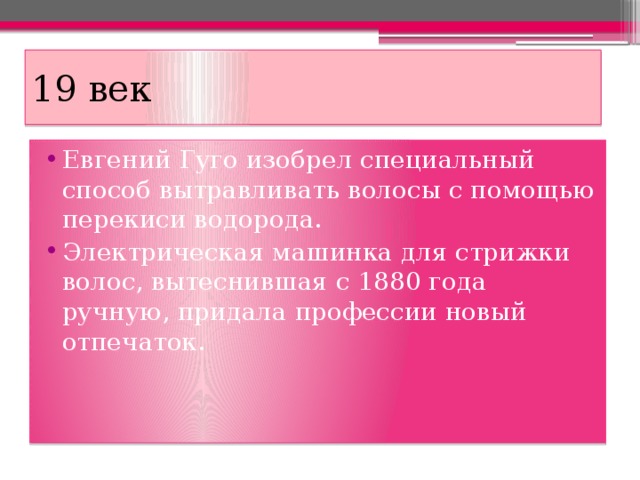 19 век Евгений Гуго изобрел специальный способ вытравливать волосы с помощью перекиси водорода. Электрическая машинка для стрижки волос, вытеснившая с 1880 года ручную, придала профессии новый отпечаток. 