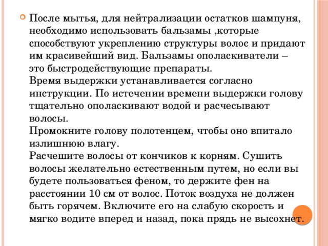 После мытья, для нейтрализации остатков шампуня, необходимо использовать бальзамы ,которые способствуют укреплению структуры волос и придают им красивейший вид. Бальзамы ополаскиватели – это быстродействующие препараты.  Время выдержки устанавливается согласно инструкции. По истечении времени выдержки голову тщательно ополаскивают водой и расчесывают волосы.  Промокните голову полотенцем, чтобы оно впитало излишнюю влагу.  Расчешите волосы от кончиков к корням. Сушить волосы желательно естественным путем, но если вы будете пользоваться феном, то держите фен на расстоянии 10 см от волос. Поток воздуха не должен быть горячем. Включите его на слабую скорость и мягко водите вперед и назад, пока прядь не высохнет. 