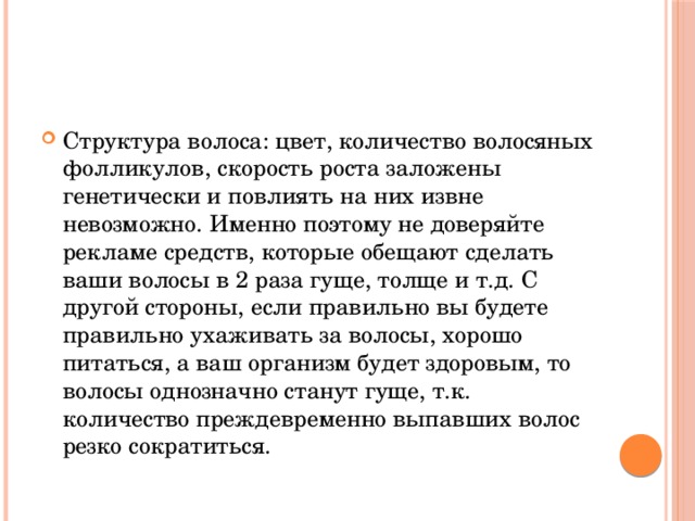 Структура волоса: цвет, количество волосяных фолликулов, скорость роста заложены генетически и повлиять на них извне невозможно. Именно поэтому не доверяйте рекламе средств, которые обещают сделать ваши волосы в 2 раза гуще, толще и т.д. С другой стороны, если правильно вы будете правильно ухаживать за волосы, хорошо питаться, а ваш организм будет здоровым, то волосы однозначно станут гуще, т.к. количество преждевременно выпавших волос резко сократиться. 