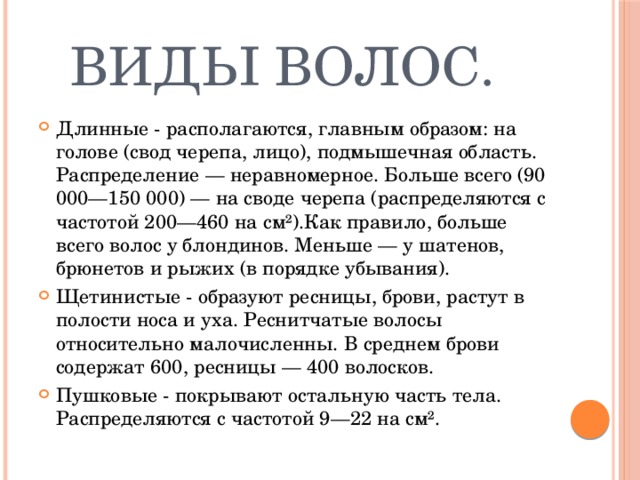  Виды волос. Длинные - располагаются, главным образом: на голове (свод черепа, лицо), подмышечная область. Распределение — неравномерное. Больше всего (90 000—150 000) — на своде черепа (распределяются с частотой 200—460 на см²).Как правило, больше всего волос у блондинов. Меньше — у шатенов, брюнетов и рыжих (в порядке убывания). Щетинистые - образуют ресницы, брови, растут в полости носа и уха. Реснитчатые волосы относительно малочисленны. В среднем брови содержат 600, ресницы — 400 волосков. Пушковые - покрывают остальную часть тела. Распределяются с частотой 9—22 на см². 