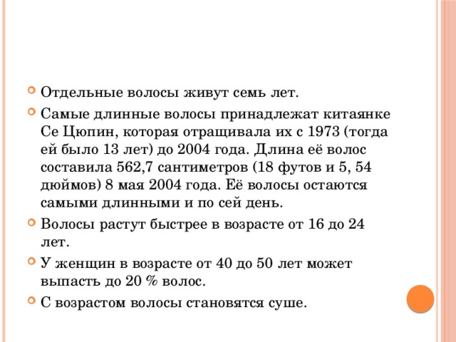 Отдельные волосы живут семь лет. Самые длинные волосы принадлежат китаянке Се Цюпин, которая отращивала их с 1973 (тогда ей было 13 лет) до 2004 года. Длина её волос составила 562,7 сантиметров (18 футов и 5, 54 дюймов) 8 мая 2004 года. Её волосы остаются самыми длинными и по сей день. Волосы растут быстрее в возрасте от 16 до 24 лет. У женщин в возрасте от 40 до 50 лет может выпасть до 20 % волос. С возрастом волосы становятся суше. 