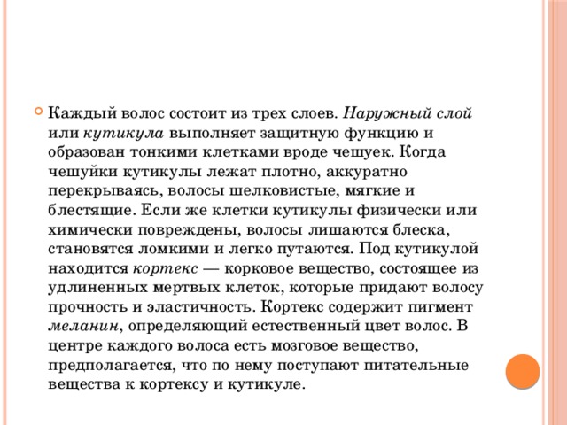 Каждый волос состоит из трех слоев. Наружный слой или кутикула выполняет защитную функцию и образован тонкими клетками вроде чешуек. Когда чешуйки кутикулы лежат плотно, аккуратно перекрываясь, волосы шелковистые, мягкие и блестящие. Если же клетки кутикулы физически или химически повреждены, волосы лишаются блеска, становятся ломкими и легко путаются. Под кутикулой находится кортекс — корковое вещество, состоящее из удлиненных мертвых клеток, которые придают волосу прочность и эластичность. Кортекс содержит пигмент меланин , определяющий естественный цвет волос. В центре каждого волоса есть мозговое вещество, предполагается, что по нему поступают питательные вещества к кортексу и кутикуле. 
