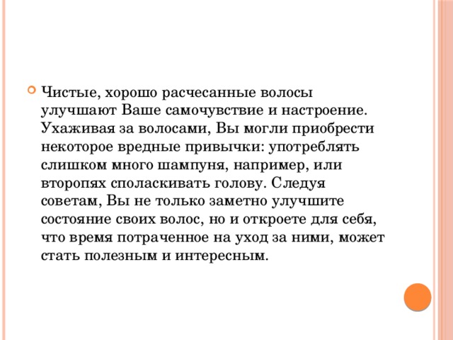 Чистые, хорошо расчесанные волосы улучшают Ваше самочувствие и настроение. Ухаживая за волосами, Вы могли приобрести некоторое вредные привычки: употреблять слишком много шампуня, например, или второпях споласкивать голову. Следуя советам, Вы не только заметно улучшите состояние своих волос, но и откроете для себя, что время потраченное на уход за ними, может стать полезным и интересным. 