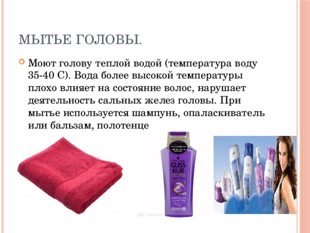 Мытье головы. Моют голову теплой водой (температура воду 35-40 С). Вода более высокой температуры плохо влияет на состояние волос, нарушает деятельность сальных желез головы. При мытье используется шампунь, опаласкиватель или бальзам, полотенце 