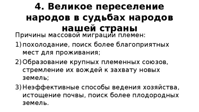 4. Великое переселение народов в судьбах народов нашей страны Причины массовой миграции племен: похолодание, поиск более благоприятных мест для проживания; Образование крупных племенных союзов, стремление их вождей к захвату новых земель; Неэффективные способы ведения хозяйства, истощение почвы, поиск более плодородных земель. 