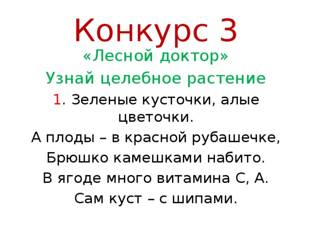 Конкурс 3 «Лесной доктор» Узнай целебное растение 1 . Зеленые кусточки, алые цветочки. А плоды – в красной рубашечке, Брюшко камешками набито. В ягоде много витамина С, А. Сам куст – с шипами. 