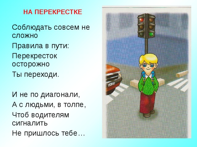 НА ПЕРЕКРЕСТКЕ Соблюдать совсем не сложно Правила в пути: Перекресток осторожно Ты переходи. И не по диагонали, А с людьми, в толпе, Чтоб водителям сигналить Не пришлось тебе… 