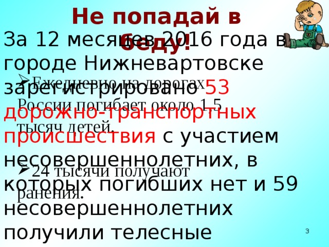Не попадай в беду! За 12 месяцев 2016 года в городе Нижневартовске зарегистрировано 53 дорожно-транспортных происшествия с участием несовершеннолетних, в которых погибших нет и 59 несовершеннолетних получили телесные повреждения различной степени тяжести. Ежедневно на дорогах России погибает около 1,5 тысяч детей. 24 тысячи получают ранения.  