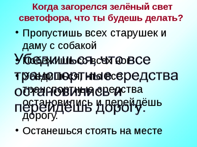 Когда загорелся зелёный свет светофора, что ты будешь делать? Пропустишь всех старушек и даму с собакой Побежишь со всех ног Убедишься, что все транспортные средства остановились и перейдёшь дорогу. Останешься стоять на месте 