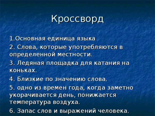 Кроссворд 1.Основная единица языка 2. Слова, которые употребляются в определенной местности. 3. Ледяная площадка для катания на коньках. 4. Близкие по значению слова. 5. одно из времен года, когда заметно укорачивается день, понижается температура воздуха. 6. Запас слов и выражений человека. 7. Перенос названия с одного предмета или явления действительности на другой на основе их сходства. 