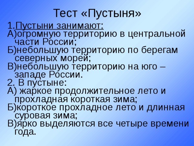 Тест «Пустыня» Пустыни занимают: А)огромную территорию в центральной части России; Б)небольшую территорию по берегам северных морей; В)небольшую территорию на юго – западе России. 2. В пустыне: А) жаркое продолжительное лето и прохладная короткая зима; Б)короткое прохладное лето и длинная суровая зима; В)ярко выделяются все четыре времени года. 