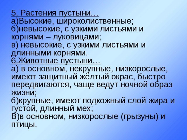 5. Растения пустыни…  а)Высокие, широколиственные;  б)невысокие, с узкими листьями и корнями – луковицами;  в) невысокие, с узкими листьями и длинными корнями.  6.Животные пустыни…  а) в основном, некрупные, низкорослые, имеют защитный жёлтый окрас, быстро передвигаются, чаще ведут ночной образ жизни;  б)крупные, имеют подкожный слой жира и густой, длинный мех;  В)в основном, низкорослые (грызуны) и птицы. 