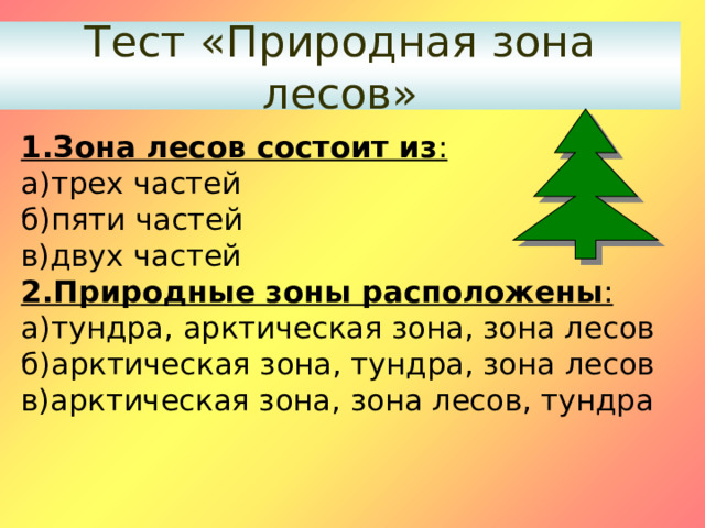 Тест «Природная зона лесов» 1.Зона лесов состоит из : а)трех частей б)пяти частей в)двух частей 2.Природные зоны расположены : а)тундра, арктическая зона, зона лесов б)арктическая зона, тундра, зона лесов в)арктическая зона, зона лесов, тундра 