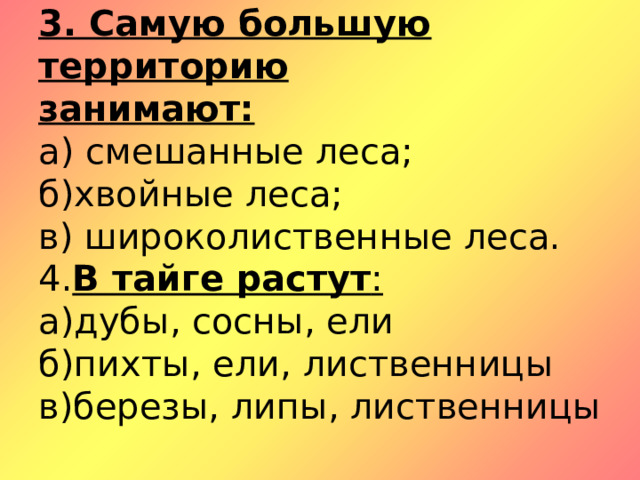 3. Самую большую территорию  занимают:  а) смешанные леса;  б)хвойные леса;  в) широколиственные леса.  4. В тайге растут :  а)дубы, сосны, ели  б)пихты, ели, лиственницы  в)березы, липы, лиственницы 