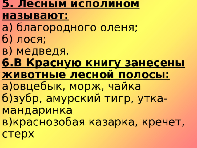 5. Лесным исполином называют:  а) благородного оленя;  б) лося;  в) медведя.  6. В Красную книгу занесены животные лесной полосы:  а)овцебык, морж, чайка  б)зубр, амурский тигр, утка-мандаринка  в)краснозобая казарка, кречет, стерх   