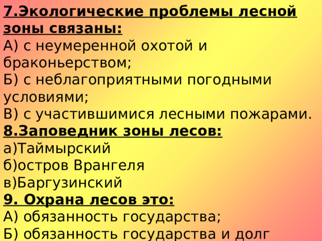 7.Экологические проблемы лесной зоны связаны: А) с неумеренной охотой и браконьерством; Б) с неблагоприятными погодными условиями; В) с участившимися лесными пожарами. 8.Заповедник зоны лесов: а)Таймырский б)остров Врангеля в)Баргузинский 9. Охрана лесов это: А) обязанность государства; Б) обязанность государства и долг каждого гражданина; В) забота самих обитателей леса. 