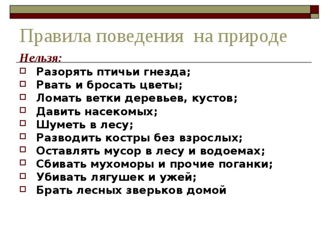 Правила поведения на природе Нельзя: Разорять птичьи гнезда; Рвать и бросать цветы; Ломать ветки деревьев, кустов; Давить насекомых; Шуметь в лесу; Разводить костры без взрослых; Оставлять мусор в лесу и водоемах; Сбивать мухоморы и прочие поганки; Убивать лягушек и ужей; Брать лесных зверьков домой  