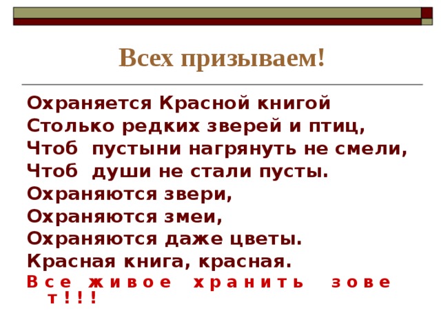 Всех призываем! Охраняется Красной книгой Столько редких зверей и птиц, Чтоб пустыни нагрянуть не смели, Чтоб души не стали пусты. Охраняются звери, Охраняются змеи, Охраняются даже цветы. Красная книга, красная. В с е ж и в о е х р а н и т ь з о в е т ! ! ! 
