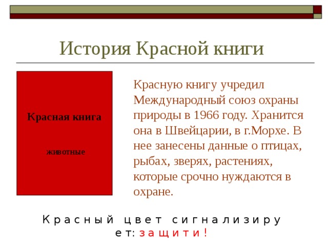 История Красной книги  Красную книгу учредил Международный союз охраны природы в 1966 году. Хранится она в Швейцарии, в г.Морхе. В нее занесены данные о птицах, рыбах, зверях, растениях, которые срочно нуждаются в охране. Красная книга животные К р а с н ы й ц в е т с и г н а л и з и р у е т: з а щ и т и ! 