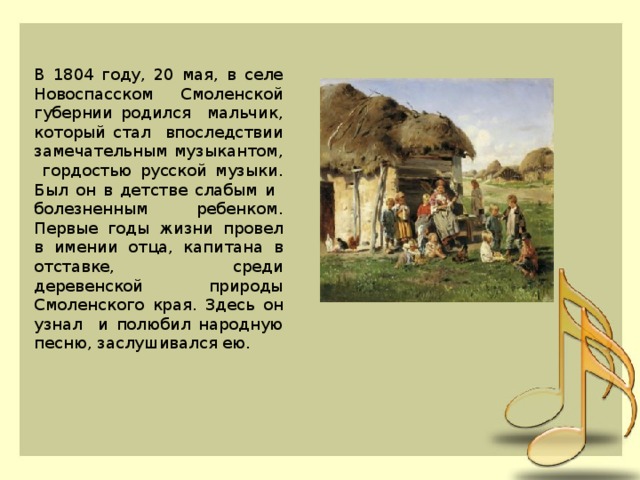 В 1804 году, 20 мая, в селе Новоспасском Смоленской губернии родился мальчик, который стал впоследствии замечательным музыкантом, гордостью русской музыки. Был он в детстве слабым и болезненным ребенком. Первые годы жизни провел в имении отца, капитана в отставке, среди деревенской природы Смоленского края. Здесь он узнал и полюбил народную песню, заслушивался ею.  