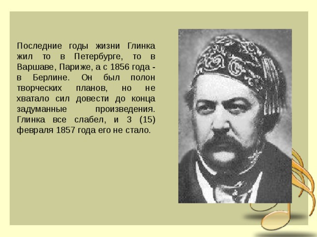 Последние годы жизни Глинка жил то в Петербурге, то в Варшаве, Париже, а с 1856 года - в Берлине. Он был полон творческих планов, но не хватало сил довести до конца задуманные произведения. Глинка все слабел, и 3 (15) февраля 1857 года его не стало . 