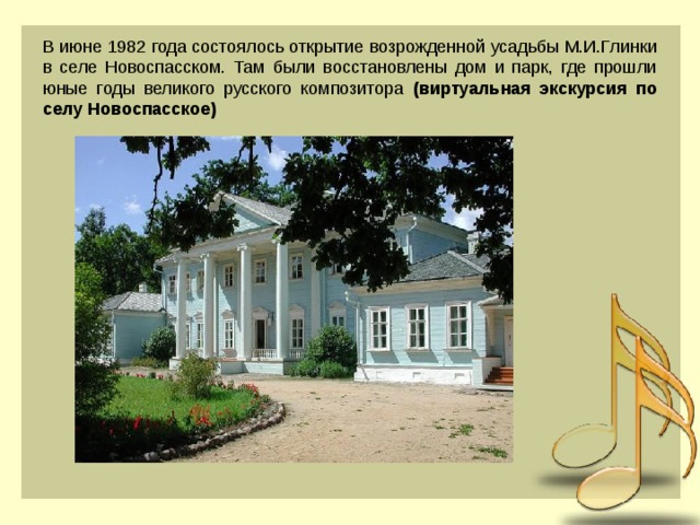 В июне 1982 года состоялось открытие возрожденной усадьбы М.И.Глинки в селе Новоспасском. Там были восстановлены дом и парк, где прошли юные годы великого русского композитора (виртуальная экскурсия по селу Новоспасское)  