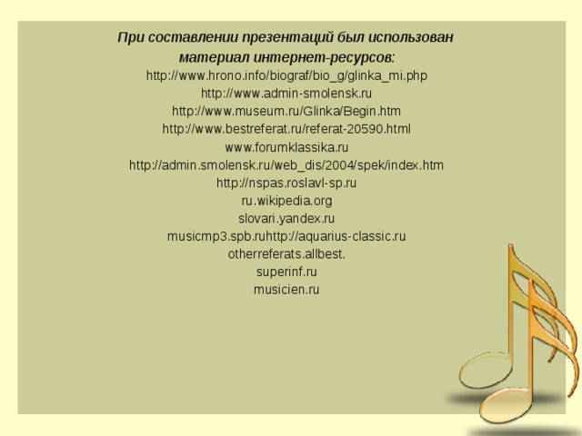 При составлении презентаций был использован материал интернет-ресурсов: http://www.hrono.info/biograf/bio_g/glinka_mi.php http://www.admin-smolensk.ru http://www.museum.ru/Glinka/Begin.htm http://www.bestreferat.ru/referat-20590.html www.forumklassika.ru http://admin.smolensk.ru/web_dis/2004/spek/index.htm http://nspas.roslavl-sp.ru ru.wikipedia.org slovari.yandex.ru musicmp3.spb.ruhttp://aquarius-classic.ru otherreferats.allbest. superinf.ru musicien.ru 