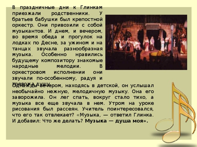 В праздничные дни к Глинкам приезжали родственники. У братьев бабушки был крепостной оркестр. Они привозили с собой музыкантов. И днем, и вечером, во время обеда и прогулок на лодках по Десне, за ужином и на танцах звучала разнообразная музыка. Особенно нравились будущему композитору знакомые народные мелодии. В оркестровом исполнении они звучали по-особенному, радуя и тревожа душу. Однажды вечером, находясь в детской, он услышал необычайно нежную, мелодичную музыку. Она его заворожила. Он лег спать, вокруг стало тихо, а музыка все еще звучала в нем. Утром на уроке рисования был рассеян. Учитель поинтересовался, что его так отвлекает? «Музыка, — ответил Глинка. И добавил: Что же делать? Музыка — душа моя». 