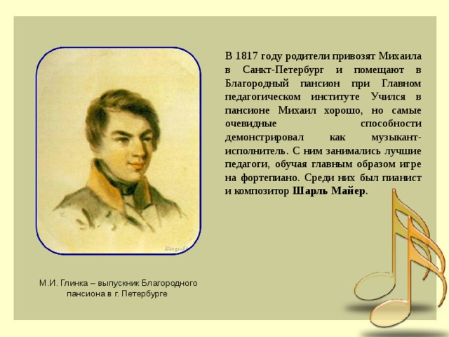 В 1817 году родители привозят Михаила в Санкт-Петербург и помещают в Благородный пансион при Главном педагогическом институте Учился в пансионе Михаил хорошо, но самые очевидные способности демонстрировал как музыкант-исполнитель. С ним занимались лучшие педагоги, обучая главным образом игре на фортепиано. Среди них был пианист и композитор Шарль Майер . М.И. Глинка – выпускник Благородного пансиона в г. Петербурге 
