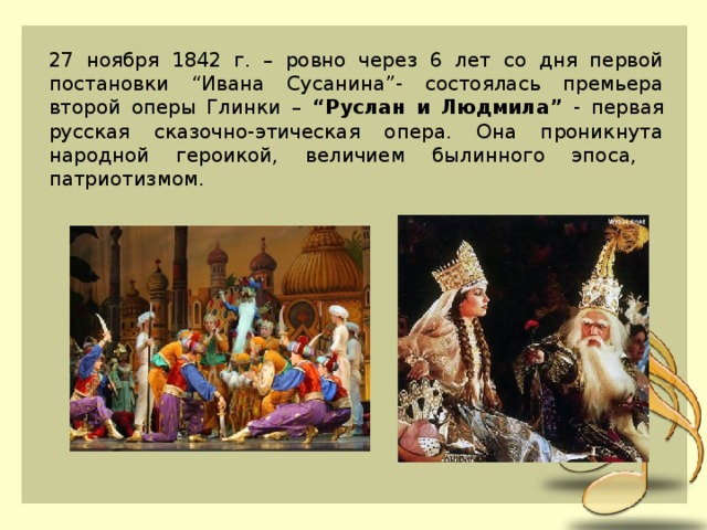 27 ноября 1842 г. – ровно через 6 лет со дня первой постановки “Ивана Сусанина”- состоялась премьера второй оперы Глинки – “Руслан и Людмила” - первая русская сказочно-этическая опера. Она проникнута народной героикой, величием былинного эпоса, патриотизмом. 