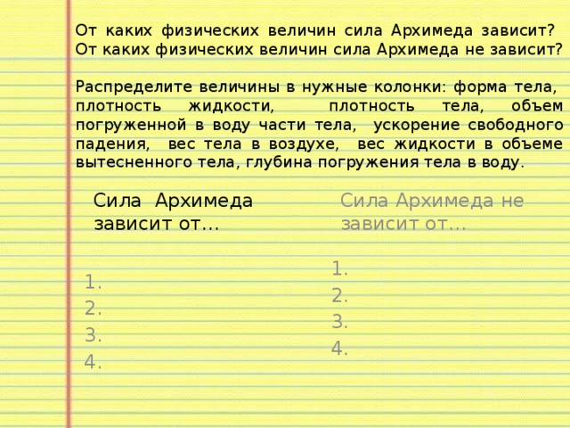 От каких физических величин сила Архимеда зависит? От каких физических величин сила Архимеда не зависит?  Распределите величины в нужные колонки: форма тела, плотность жидкости, плотность тела, объем погруженной в воду части тела, ускорение свободного падения, вес тела в воздухе, вес жидкости в объеме вытесненного тела, глубина погружения тела в воду. Сила Архимеда зависит от… Сила Архимеда не зависит от… 1. 1. 2. 2. 3. 3. 4. 4. 