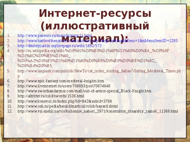 Интернет-ресурсы (иллюстративный материал): http://www.paneuro.ru/main/history/11.html http://www.battleofthenations.com.ua/news.php?lang=ru&mainMenu=1&nMenuItemID=1293 http://dmitriyzaikin.mylivepage.ru/wiki/1891/573 http://ru.wikipedia.org/wiki/%D0%91%D0%B0%D1%8F%D1%80%D0%B4,_%D0%9F%D1%8C%D0%B5%D1%80_%D0%A2%D0%B5%D1%80%D1%80%D0%B0%D0%B9%D0%BB%D1%8C_%D0%B4%D0%B5 http://www.lasplash.com/publish/NewTo/cat_index_visiting_dallas/Visiting_Medieval_Times.php http://www.epic-fantasy.com/medieval-knights.htm http://www.liveinternet.ru/users/708893/post70674648 http://www.swordsandarmor.com/mall/suit-of-armor-special_Black-Knight.htm http://altritter.ru/cold/swords/1536.html http://www.konevoz.ru/index.php?id=842&subid=3768 http://www.osh.ru/pedia/herald/marticul/rclub/bayard.shtml http://www.vsi-mebli.ua/rus/kuhonnie_nabori_2971/konstruktor_ritsarskiy_zamok_11389.html  