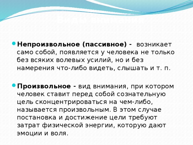 Виды внимания  Непроизвольное (пассивное) -  возникает само собой, появляется у человека не только без всяких волевых усилий, но и без намерения что-либо видеть, слышать и т. п.  Произвольное - вид внимания, при котором человек ставит перед собой сознательную цель сконцентрироваться на чем-либо, называется произвольным. В этом случае постановка и достижение цели требуют затрат физической энергии, которую дают эмоции и воля.   