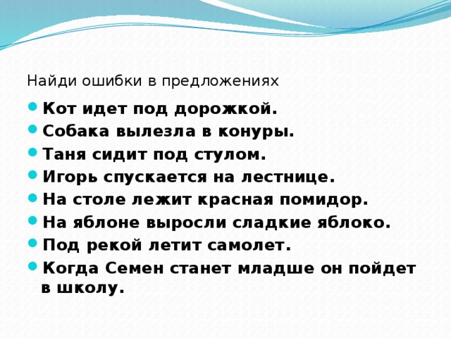 Найди ошибки в предложениях Кот идет под дорожкой. Собака вылезла в конуры. Таня сидит под стулом. Игорь спускается на лестнице. На столе лежит красная помидор. На яблоне выросли сладкие яблоко. Под рекой летит самолет. Когда Семен станет младше он пойдет в школу.  